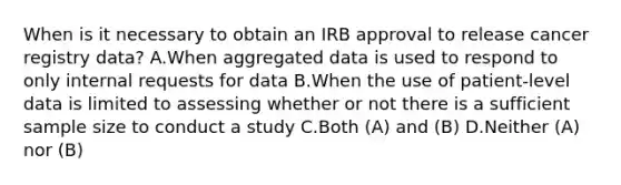 When is it necessary to obtain an IRB approval to release cancer registry data? A.When aggregated data is used to respond to only internal requests for data B.When the use of patient-level data is limited to assessing whether or not there is a sufficient sample size to conduct a study C.Both (A) and (B) D.Neither (A) nor (B)