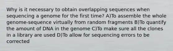 Why is it necessary to obtain overlapping sequences when sequencing a genome for the first time? A)To assemble the whole genome-sequence virtually from random fragments B)To quantify the amount of DNA in the genome C)To make sure all the clones in a library are used D)To allow for sequencing errors to be corrected