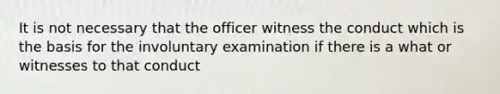 It is not necessary that the officer witness the conduct which is the basis for the involuntary examination if there is a what or witnesses to that conduct