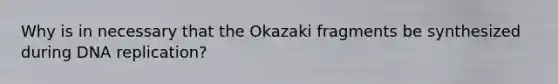 Why is in necessary that the Okazaki fragments be synthesized during DNA replication?