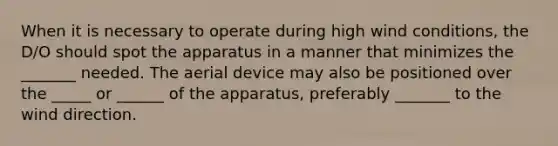 When it is necessary to operate during high wind conditions, the D/O should spot the apparatus in a manner that minimizes the _______ needed. The aerial device may also be positioned over the _____ or ______ of the apparatus, preferably _______ to the wind direction.