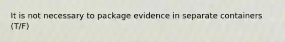 It is not necessary to package evidence in separate containers (T/F)