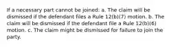 If a necessary part cannot be joined: a. The claim will be dismissed if the defendant files a Rule 12(b)(7) motion. b. The claim will be dismissed if the defendant file a Rule 12(b)(6) motion. c. The claim might be dismissed for failure to join the party.