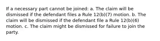 If a necessary part cannot be joined: a. The claim will be dismissed if the defendant files a Rule 12(b)(7) motion. b. The claim will be dismissed if the defendant file a Rule 12(b)(6) motion. c. The claim might be dismissed for failure to join the party.