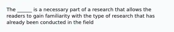 The ______ is a necessary part of a research that allows the readers to gain familiarity with the type of research that has already been conducted in the field