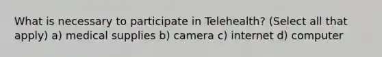 What is necessary to participate in Telehealth? (Select all that apply) a) medical supplies b) camera c) internet d) computer