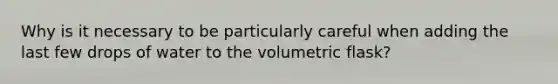 Why is it necessary to be particularly careful when adding the last few drops of water to the volumetric flask?