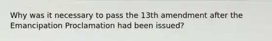 Why was it necessary to pass the 13th amendment after the Emancipation Proclamation had been issued?