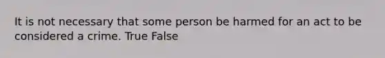 It is not necessary that some person be harmed for an act to be considered a crime. True False