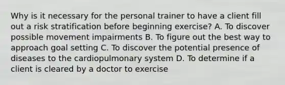 Why is it necessary for the personal trainer to have a client fill out a risk stratification before beginning exercise? A. To discover possible movement impairments B. To figure out the best way to approach goal setting C. To discover the potential presence of diseases to the cardiopulmonary system D. To determine if a client is cleared by a doctor to exercise