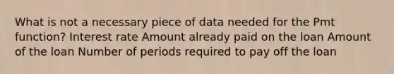 What is not a necessary piece of data needed for the Pmt function? Interest rate Amount already paid on the loan Amount of the loan Number of periods required to pay off the loan