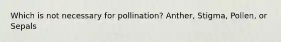 Which is not necessary for pollination? Anther, Stigma, Pollen, or Sepals