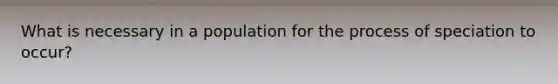 What is necessary in a population for the process of speciation to occur?