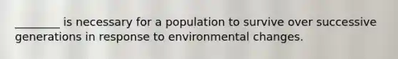 ________ is necessary for a population to survive over successive generations in response to environmental changes.