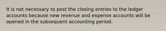 It is not necessary to post the closing entries to the ledger accounts because new revenue and expense accounts will be opened in the subsequent accounting period.