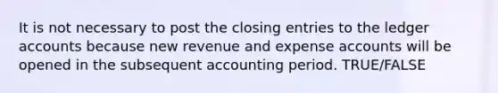 It is not necessary to post the closing entries to the ledger accounts because new revenue and expense accounts will be opened in the subsequent accounting period. TRUE/FALSE