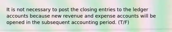 It is not necessary to post the closing entries to the ledger accounts because new revenue and expense accounts will be opened in the subsequent accounting period. (T/F)