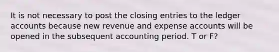 It is not necessary to post the <a href='https://www.questionai.com/knowledge/kosjhwC4Ps-closing-entries' class='anchor-knowledge'>closing entries</a> to the ledger accounts because new revenue and expense accounts will be opened in the subsequent accounting period. T or F?