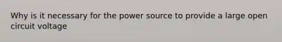 Why is it necessary for the power source to provide a large open circuit voltage