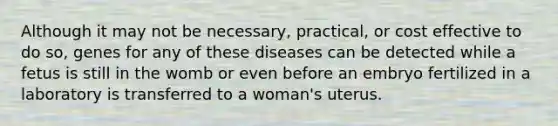 Although it may not be necessary, practical, or cost effective to do so, genes for any of these diseases can be detected while a fetus is still in the womb or even before an embryo fertilized in a laboratory is transferred to a woman's uterus.