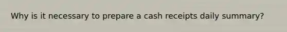 Why is it necessary to prepare a cash receipts daily summary?