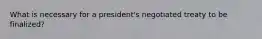 What is necessary for a president's negotiated treaty to be finalized?