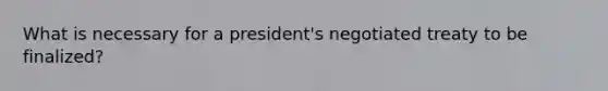 What is necessary for a president's negotiated treaty to be finalized?