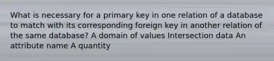 What is necessary for a primary key in one relation of a database to match with its corresponding foreign key in another relation of the same database? A domain of values Intersection data An attribute name A quantity