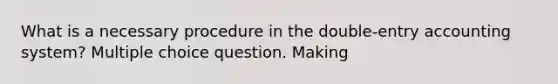 What is a necessary procedure in the double-entry accounting system? Multiple choice question. Making