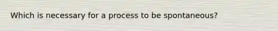 Which is necessary for a process to be spontaneous?