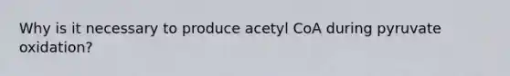 Why is it necessary to produce acetyl CoA during pyruvate oxidation?