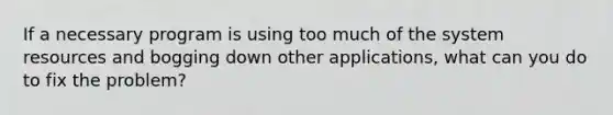 If a necessary program is using too much of the system resources and bogging down other applications, what can you do to fix the problem?