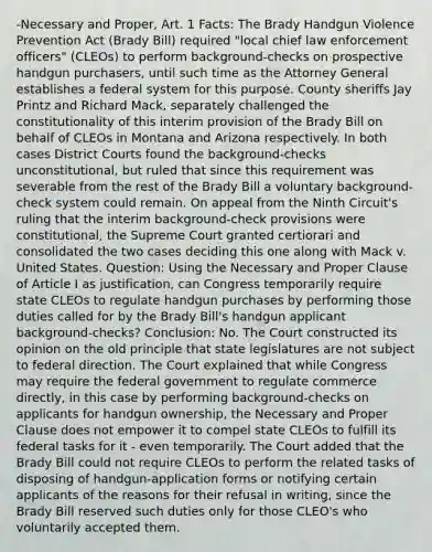 -Necessary and Proper, Art. 1 Facts: The Brady Handgun Violence Prevention Act (Brady Bill) required "local chief law enforcement officers" (CLEOs) to perform background-checks on prospective handgun purchasers, until such time as the Attorney General establishes a federal system for this purpose. County sheriffs Jay Printz and Richard Mack, separately challenged the constitutionality of this interim provision of the Brady Bill on behalf of CLEOs in Montana and Arizona respectively. In both cases District Courts found the background-checks unconstitutional, but ruled that since this requirement was severable from the rest of the Brady Bill a voluntary background-check system could remain. On appeal from the Ninth Circuit's ruling that the interim background-check provisions were constitutional, the Supreme Court granted certiorari and consolidated the two cases deciding this one along with Mack v. United States. Question: Using the Necessary and Proper Clause of Article I as justification, can Congress temporarily require state CLEOs to regulate handgun purchases by performing those duties called for by the Brady Bill's handgun applicant background-checks? Conclusion: No. The Court constructed its opinion on the old principle that state legislatures are not subject to federal direction. The Court explained that while Congress may require the federal government to regulate commerce directly, in this case by performing background-checks on applicants for handgun ownership, the Necessary and Proper Clause does not empower it to compel state CLEOs to fulfill its federal tasks for it - even temporarily. The Court added that the Brady Bill could not require CLEOs to perform the related tasks of disposing of handgun-application forms or notifying certain applicants of the reasons for their refusal in writing, since the Brady Bill reserved such duties only for those CLEO's who voluntarily accepted them.