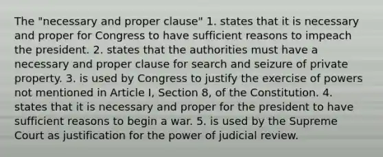 The "necessary and proper clause" 1. states that it is necessary and proper for Congress to have sufficient reasons to impeach the president. 2. states that the authorities must have a necessary and proper clause for search and seizure of private property. 3. is used by Congress to justify the exercise of powers not mentioned in Article I, Section 8, of the Constitution. 4. states that it is necessary and proper for the president to have sufficient reasons to begin a war. 5. is used by the Supreme Court as justification for the power of judicial review.