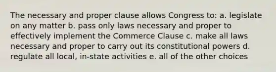 The necessary and proper clause allows Congress to: a. legislate on any matter b. pass only laws necessary and proper to effectively implement the Commerce Clause c. make all laws necessary and proper to carry out its constitutional powers d. regulate all local, in-state activities e. all of the other choices