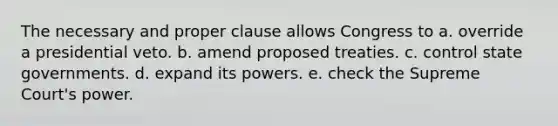 The necessary and proper clause allows Congress to a. override a presidential veto. b. amend proposed treaties. c. control state governments. d. expand its powers. e. check the Supreme Court's power.