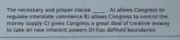 The necessary and proper clause _____ . A) allows Congress to regulate interstate commerce B) allows Congress to control the money supply C) gives Congress a great deal of creative leeway to take on new inherent powers D) has defined boundaries