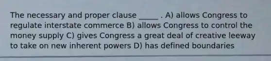 The necessary and proper clause _____ . A) allows Congress to regulate interstate commerce B) allows Congress to control the money supply C) gives Congress a great deal of creative leeway to take on new inherent powers D) has defined boundaries