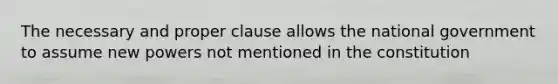 The necessary and proper clause allows the national government to assume new powers not mentioned in the constitution