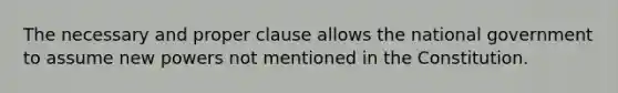 The necessary and proper clause allows the national government to assume new powers not mentioned in the Constitution.