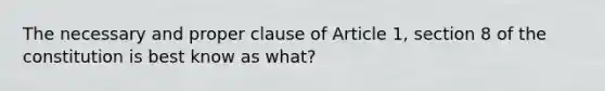 The necessary and proper clause of Article 1, section 8 of the constitution is best know as what?