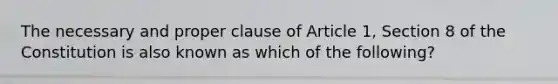 The necessary and proper clause of Article 1, Section 8 of the Constitution is also known as which of the following?