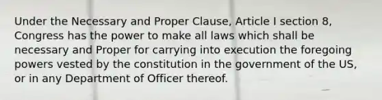 Under the Necessary and Proper Clause, Article I section 8, Congress has the power to make all laws which shall be necessary and Proper for carrying into execution the foregoing powers vested by the constitution in the government of the US, or in any Department of Officer thereof.