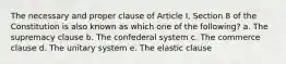 The necessary and proper clause of Article I, Section 8 of the Constitution is also known as which one of the following? a. The supremacy clause b. The confederal system c. The commerce clause d. The unitary system e. The elastic clause