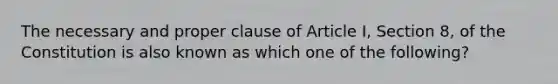 The necessary and proper clause of Article I, Section 8, of the Constitution is also known as which one of the following?