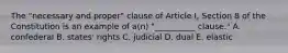 The "necessary and proper" clause of Article I, Section 8 of the Constitution is an example of a(n) "__________ clause." A. confederal B. states' rights C. judicial D. dual E. elastic