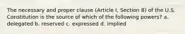 The necessary and proper clause (Article I, Section 8) of the U.S. Constitution is the source of which of the following powers? a. delegated b. reserved c. expressed d. implied