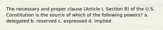 The necessary and proper clause (Article I, Section 8) of the U.S. Constitution is the source of which of the following powers? a. delegated b. reserved c. expressed d. implied