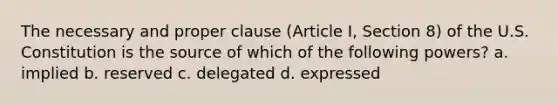 The necessary and proper clause (Article I, Section 8) of the U.S. Constitution is the source of which of the following powers? a. implied b. reserved c. delegated d. expressed