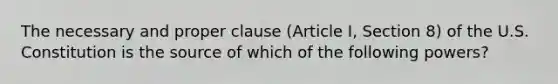 The necessary and proper clause (Article I, Section 8) of the U.S. Constitution is the source of which of the following powers?